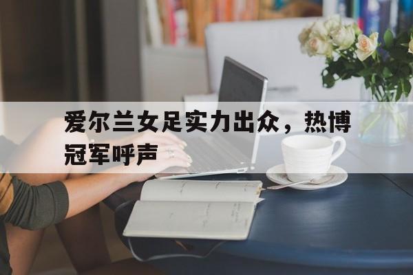 开云体育官方网站-包含爱尔兰女足实力出众，热博冠军呼声的词条